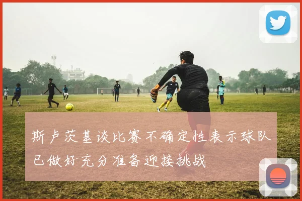 斯卢茨基谈比赛不确定性表示球队已做好充分准备迎接挑战