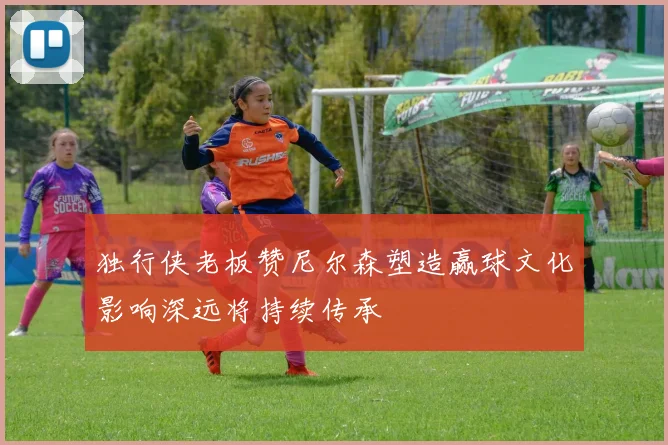 独行侠老板赞尼尔森塑造赢球文化影响深远将持续传承
