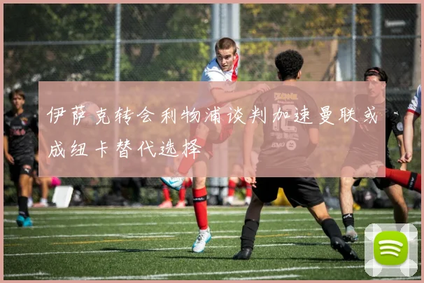 伊萨克转会利物浦谈判加速曼联或成纽卡替代选择