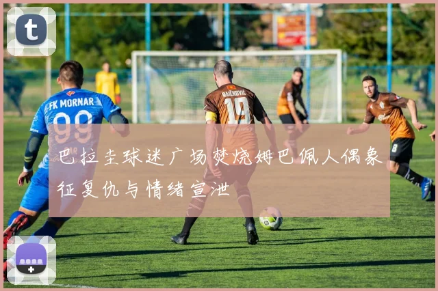 巴拉圭球迷广场焚烧姆巴佩人偶象征复仇与情绪宣泄
